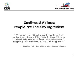 Southwest Airlines: People are The Key Ingredient “ We spend time hiring the right people for their attitude and then training them for their skills. You need to have clear values and follow them religiously. We turned out to be a winning team.” - Colleen Barrett, Southwest Airlines President Emeritus 