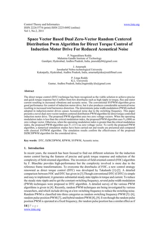 Control Theory and Informatics                                                                  www.iiste.org
ISSN 2224-5774 (print) ISSN 2225-0492 (online)
Vol 1, No.2, 2011


  Space Vector Based Dual Zero-Vector Random Centered
  Distribution Pwm Algorithm for Direct Torque Control of
    Induction Motor Drive For Reduced Acoustical Noise
                                       P. Nagasekhara Reddy
                              Mahatma Gandhi Institute of Technology
                 Gandipet, Hyderabad, Andhra Pradesh, India, pnsreddy04@gmail.com

                                           J. Amarnath
                             Jawaharlal Nehru technological University
            Kukatpally, Hyderabad, Andhra Pradesh, India, amarnathjinka@rediffmail.com

                                          P. Linga Reddy
                                          K.L. University
                       Guntur, Andhra Pradesh, India,lingareddy.klu@gmail.com

Abstract

The direct torque control (DTC) technique has been recognized as the viable solution to achieve precise
and quick torque response but it suffers from few drawbacks such as high ripple in torque, flux and stator
current resulting in increased vibrations and acoustic noise. The conventional SVPWM algorithm gives
good performance for control of induction motor drive, but it also produces considerable acoustical noise
resulting in increased total harmonics distortion. The deterministic pulse width-modulation (PWM) method
adopted in induction-motor drives causes Acoustical noise due to the switching frequency. This paper
presents a novel dual zero-vector random centered distribution PWM algorithm for direct torque controlled
induction motor drive. The proposed PWM algorithm uses two zero voltage vectors. When the operating
modulation index is less than the critical modulation index, the proposed PWM algorithm uses V0 (000) as
zero voltage vector. Otherwise, when the operating modulation index is greater than the critical modulation
index, the proposed PWM algorithm uses V7 (111) as zero voltage vector. To verify the proposed PWM
algorithm, a numerical simulation studies have been carried out and results are presented and compared
with classical SVPWM algorithm. The simulation results confirm the effectiveness of the proposed
DZRCDPWM algorithm for the considered drive.

Key words: DTC, DZRCDPWM, RPWM, SVPWM, Acoustic noise.

1. Introduction
In recent years, the research has been focused to find out different solutions for the induction
motor control having the features of precise and quick torque response and reduction of the
complexity of field oriented algorithms. The invention of field oriented control (FOC) algorithm
by F. Blaschke provides high-performance but the complexity involved is more due to the
reference frame transformations. To overcome the drawbacks of FOC, a new control strategy
renowned as direct torque control (DTC) was developed by Takahashi [1]-[2]. A detailed
comparison between FOC and DTC has given in [3].Though conventional DTC (CDTC) is simple
and easy to implement; it generates substantial steady state ripples in torque and current. To reduce
the steady state ripple and to get the constant switching frequency, several pulse width modulation
(PWM) techniques were proposed to DTC algorithm. A detailed survey of the various PWM
algorithms is given in [4]. Recently, random PWM techniques are being investigated by various
researchers, and which include driving at a low switching frequency to reduce the switching noise.
Random PWM is classified into three categories as random switching frequency PWM [5]–[6],
random pulse position PWM [7], and hybrid random PWM [8], [9]. Even though the random pulse
position PWM is operated at a fixed frequency, the random pulse position has a similar effect as if
14 | P a g e
www.iiste.org
 