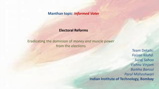 Manthan topic: Informed Voter
Eradicating the dominion of money and muscle power
from the elections
Electoral Reforms
Team Details:
Faizan Mohd.
Suraj Sahoo
Vishnu Vinjam
Barkha Bansal
Parul Maheshwari
Indian Institute of Technology, Bombay
 