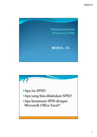 12/8/2012




                MODUL -10




??
Apa itu SPSS?
Apa yang bisa dilakukan SPSS?
Apa kesamaan SPSS dengan
Microsoft Office Excel?




                                       1
 