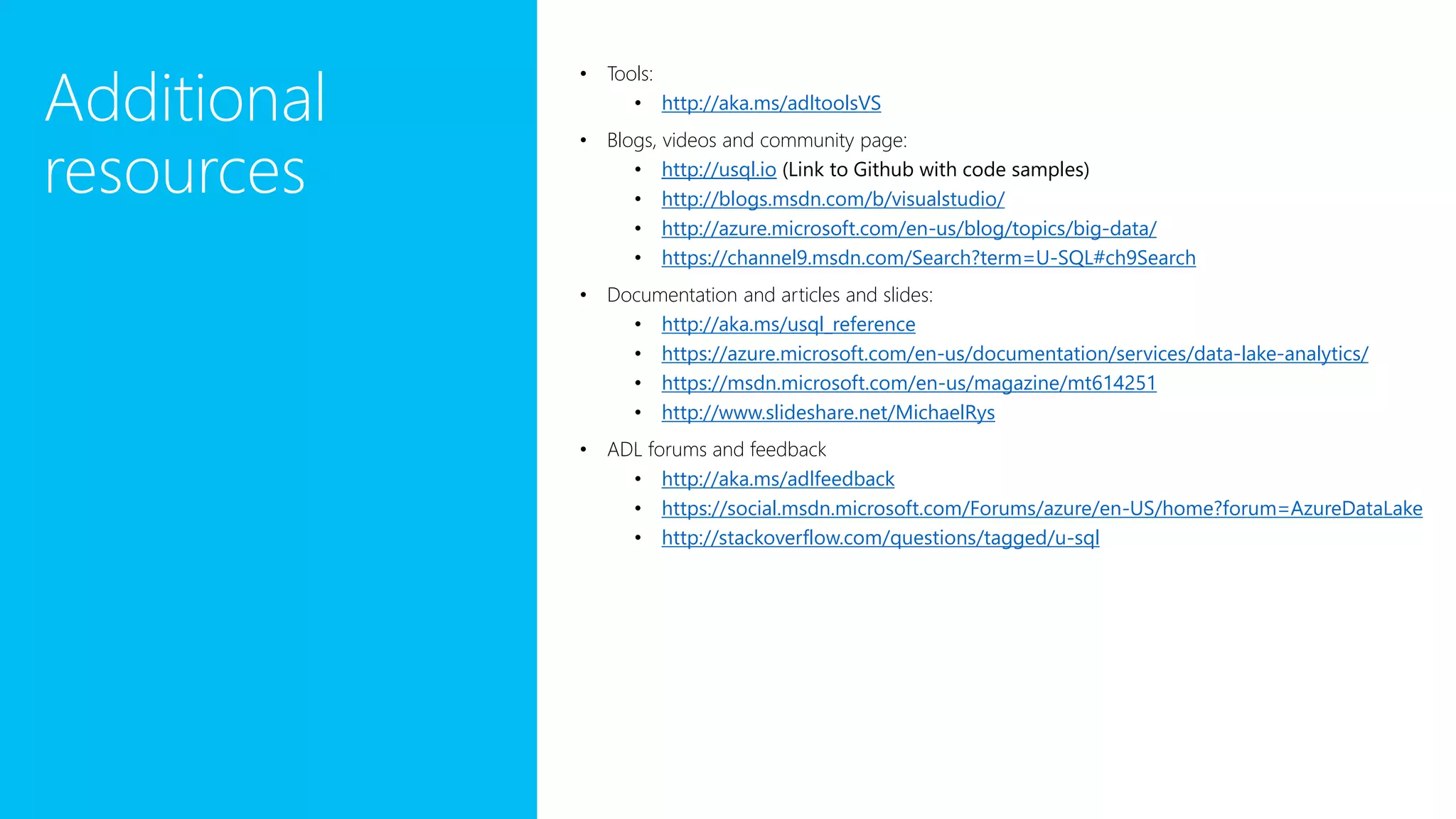 Additional resources • Tools: • http://aka.ms/adltoolsVS • Blogs, videos and community page: • http://usql.io (Link to Github with code samples) • http://blogs.msdn.com/b/visualstudio/ • http://azure.microsoft.com/en-us/blog/topics/big-data/ • https://channel9.msdn.com/Search?term=U-SQL#ch9Search • Documentation and articles and slides: • http://aka.ms/usql_reference • https://azure.microsoft.com/en-us/documentation/services/data-lake-analytics/ • https://msdn.microsoft.com/en-us/magazine/mt614251 • http://www.slideshare.net/MichaelRys • ADL forums and feedback • http://aka.ms/adlfeedback • https://social.msdn.microsoft.com/Forums/azure/en-US/home?forum=AzureDataLake • http://stackoverflow.com/questions/tagged/u-sql 