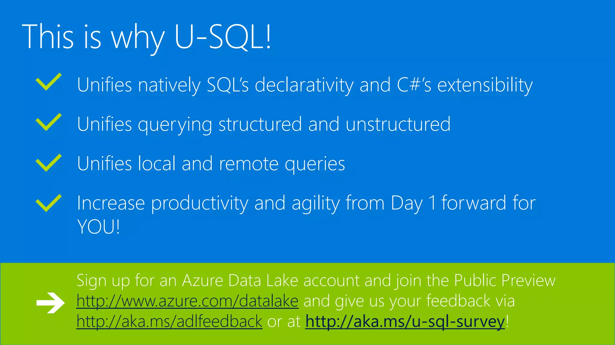 Unifies natively SQL’s declarativity and C#’s extensibility Unifies querying structured and unstructured Unifies local and remote queries Increase productivity and agility from Day 1 forward for YOU! Sign up for an Azure Data Lake account and join the Public Preview http://www.azure.com/datalake and give us your feedback via http://aka.ms/adlfeedback or at http://aka.ms/u-sql-survey! 