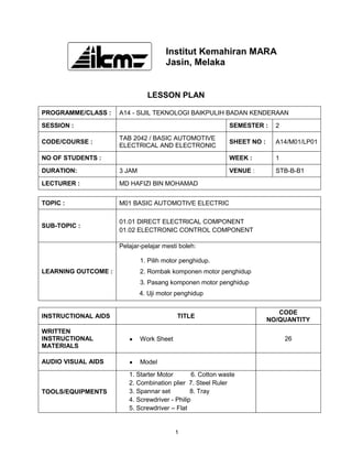Institut Kemahiran MARA
                                      Jasin, Melaka


                               LESSON PLAN

PROGRAMME/CLASS :    A14 - SIJIL TEKNOLOGI BAIKPULIH BADAN KENDERAAN
SESSION :                                                    SEMESTER :     2
                     TAB 2042 / BASIC AUTOMOTIVE
CODE/COURSE :                                                SHEET NO :     A14/M01/LP01
                     ELECTRICAL AND ELECTRONIC
NO OF STUDENTS :                                             WEEK :         1
DURATION:            3 JAM                                   VENUE :        STB-B-B1
LECTURER :           MD HAFIZI BIN MOHAMAD


TOPIC :              M01 BASIC AUTOMOTIVE ELECTRIC

                     01.01 DIRECT ELECTRICAL COMPONENT
SUB-TOPIC :
                     01.02 ELECTRONIC CONTROL COMPONENT

                     Pelajar-pelajar mesti boleh:

                             1. Pilih motor penghidup.
LEARNING OUTCOME :           2. Rombak komponen motor penghidup
                             3. Pasang komponen motor penghidup
                             4. Uji motor penghidup


                                                                             CODE
INSTRUCTIONAL AIDS                        TITLE
                                                                          NO/QUANTITY
WRITTEN
INSTRUCTIONAL                Work Sheet                                         26
MATERIALS

AUDIO VISUAL AIDS            Model
                        1. Starter Motor        6. Cotton waste
                        2. Combination plier 7. Steel Ruler
TOOLS/EQUIPMENTS        3. Spannar set         8. Tray
                        4. Screwdriver - Philip
                        5. Screwdriver – Flat


                                          1
 