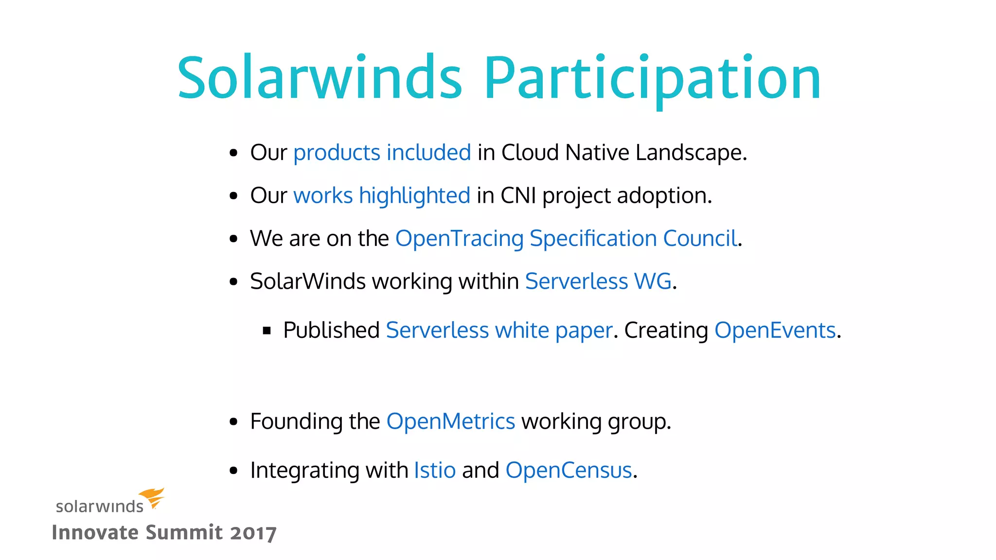 Solarwinds ParticipationSolarwinds Participation
Innovate Summit 2017Innovate Summit 2017
Our in Cloud Native Landscape.
Our in CNI project adoption.
We are on the .
SolarWinds working within .
Published . Creating .
 
Founding the working group.
Integrating with and .
products included
works highlighted
OpenTracing Speciﬁcation Council
Serverless WG
Serverless white paper OpenEvents
OpenMetrics
Istio OpenCensus
 