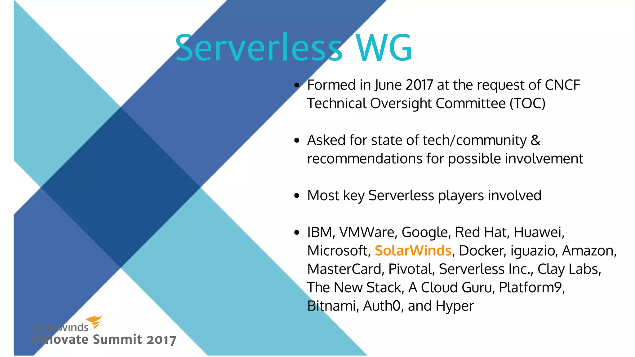 Formed in June 2017 at the request of CNCF
Technical Oversight Committee (TOC)
 
Asked for state of tech/community &
recommendations for possible involvement
 
Most key Serverless players involved
 
IBM, VMWare, Google, Red Hat, Huawei,
Microsoft, SolarWinds, Docker, iguazio, Amazon,
MasterCard, Pivotal, Serverless Inc., Clay Labs,
The New Stack, A Cloud Guru, Platform9,
Bitnami, Auth0, and Hyper 
 
Serverless WGServerless WG
Innovate Summit 2017Innovate Summit 2017
 
