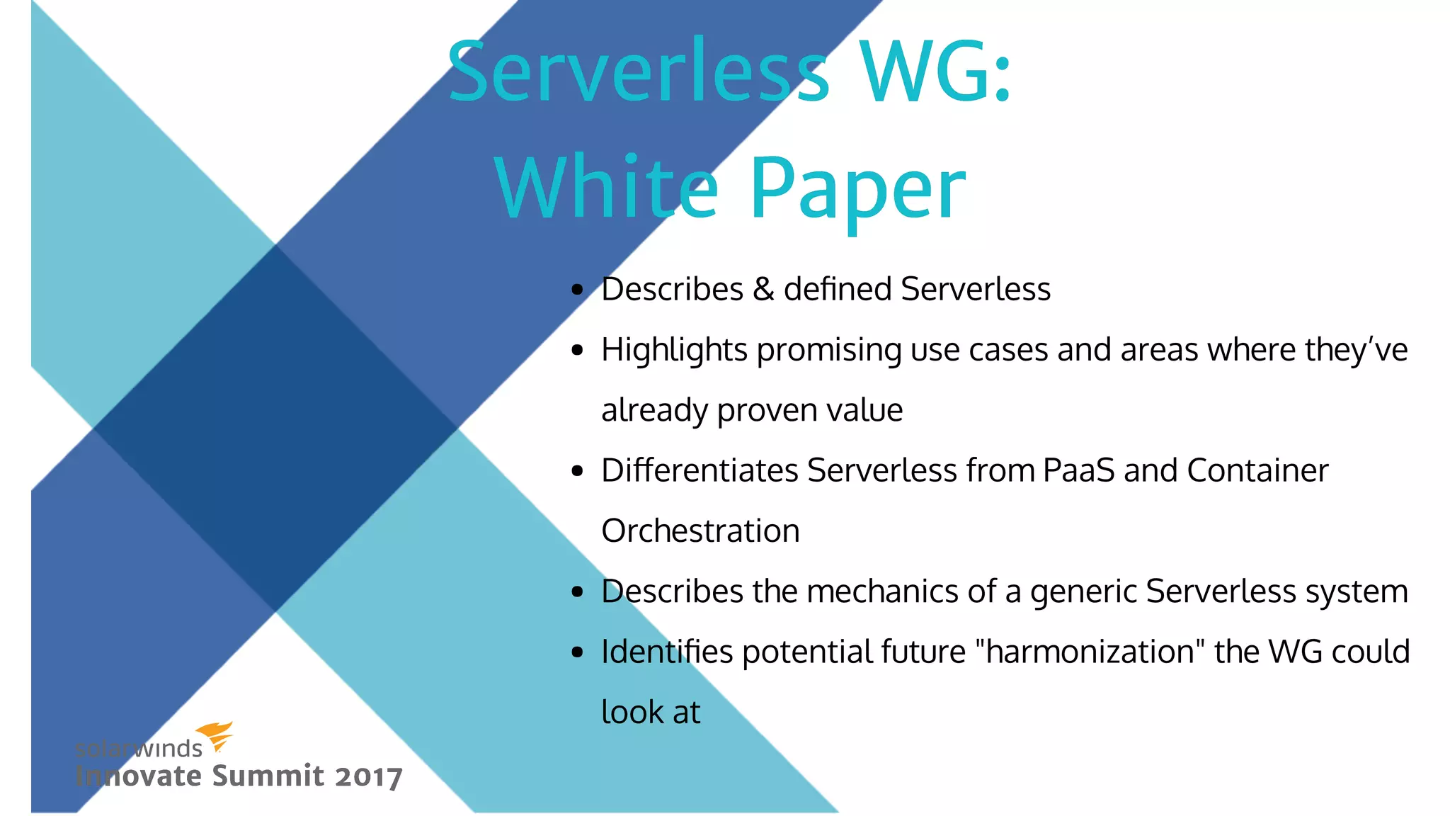 Describes & deﬁned Serverless
Highlights promising use cases and areas where they’ve
already proven value
Diﬀerentiates Serverless from PaaS and Container
Orchestration
Describes the mechanics of a generic Serverless system
Identiﬁes potential future "harmonization" the WG could
look at 
Serverless WG:Serverless WG:
White PaperWhite Paper
Innovate Summit 2017Innovate Summit 2017
 