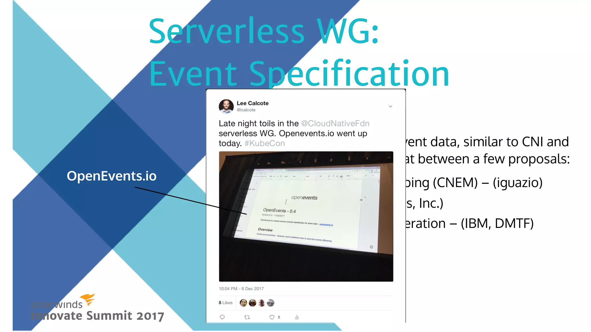 Creating a common model for event data, similar to CNI and
CSI. Coalescing on a single format between a few proposals:
Cloud-Native Event Mapping (CNEM) – (iguazio)
OpenEvents – (Serverless, Inc.)
Cloud Auditing Data Federation – (IBM, DMTF)
Serverless WG:Serverless WG:
Event SpeciﬁcationEvent Speciﬁcation
Innovate Summit 2017Innovate Summit 2017
OpenEvents.io
 