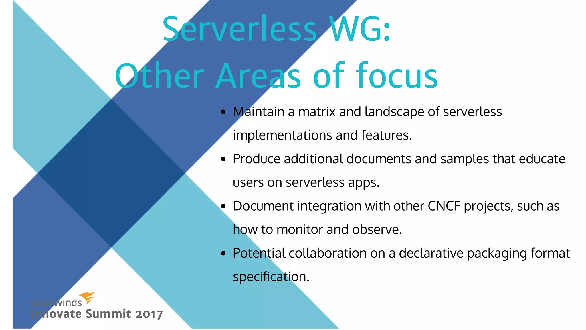 Maintain a matrix and landscape of serverless
implementations and features.
Produce additional documents and samples that educate
users on serverless apps.
Document integration with other CNCF projects, such as
how to monitor and observe.
Potential collaboration on a declarative packaging format
speciﬁcation.
Serverless WG:Serverless WG:
Other Areas of focusOther Areas of focus
Innovate Summit 2017Innovate Summit 2017
 