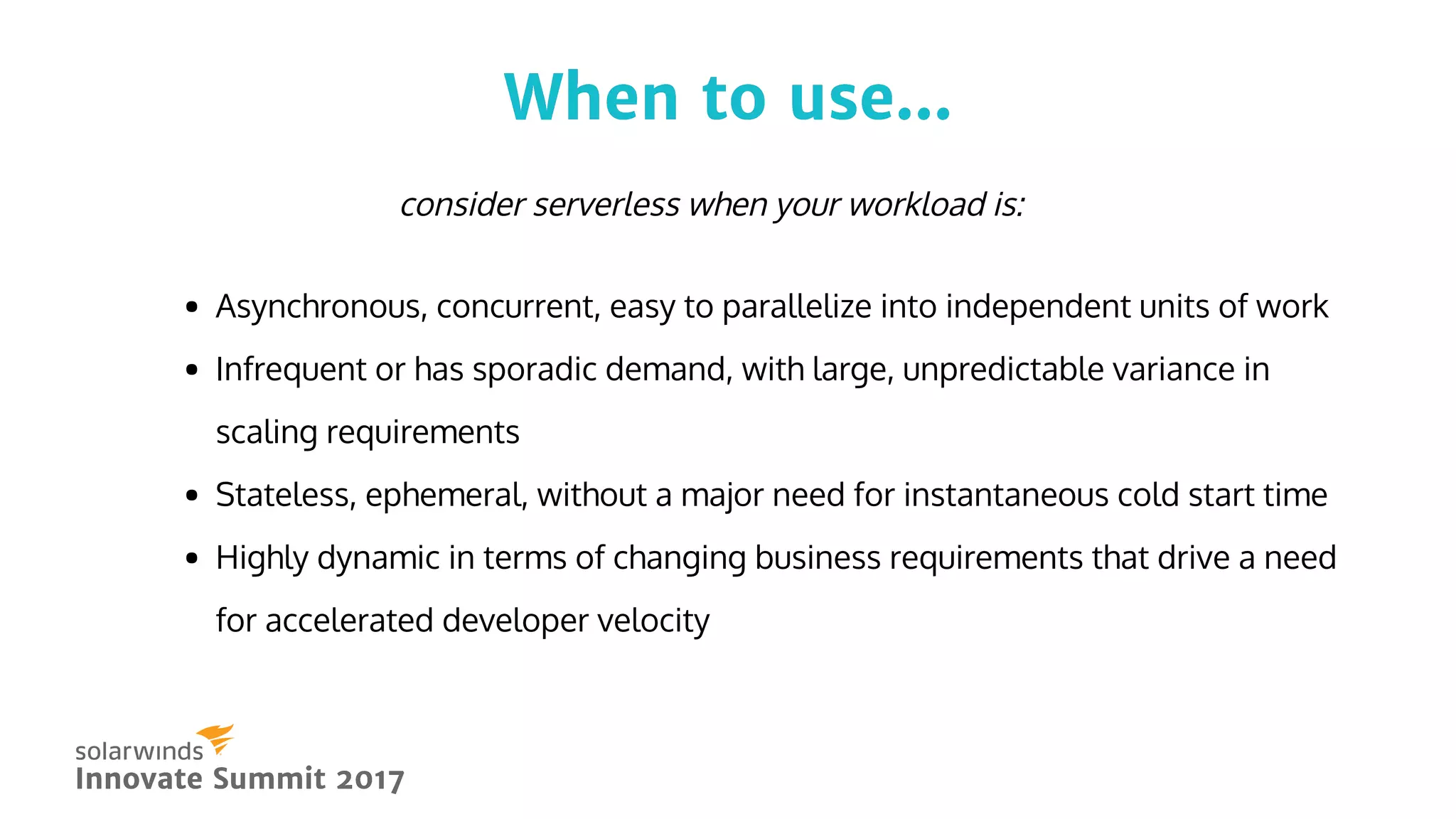 When to use...When to use...
Innovate Summit 2017Innovate Summit 2017
Asynchronous, concurrent, easy to parallelize into independent units of work
Infrequent or has sporadic demand, with large, unpredictable variance in
scaling requirements
Stateless, ephemeral, without a major need for instantaneous cold start time
Highly dynamic in terms of changing business requirements that drive a need
for accelerated developer velocity
consider serverless when your workload is:
 