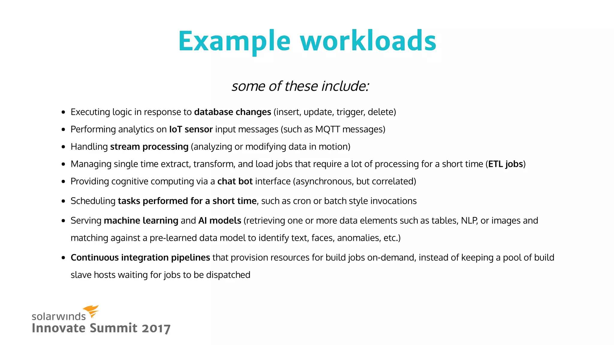 Example workloadsExample workloads
Innovate Summit 2017Innovate Summit 2017
Executing logic in response to database changes (insert, update, trigger, delete)
Performing analytics on IoT sensor input messages (such as MQTT messages)
Handling stream processing (analyzing or modifying data in motion)
Managing single time extract, transform, and load jobs that require a lot of processing for a short time (ETL jobs)
Providing cognitive computing via a chat bot interface (asynchronous, but correlated)
Scheduling tasks performed for a short time, such as cron or batch style invocations
Serving machine learning and AI models (retrieving one or more data elements such as tables, NLP, or images and
matching against a pre-learned data model to identify text, faces, anomalies, etc.)
Continuous integration pipelines that provision resources for build jobs on-demand, instead of keeping a pool of build
slave hosts waiting for jobs to be dispatched
some of these include:
 