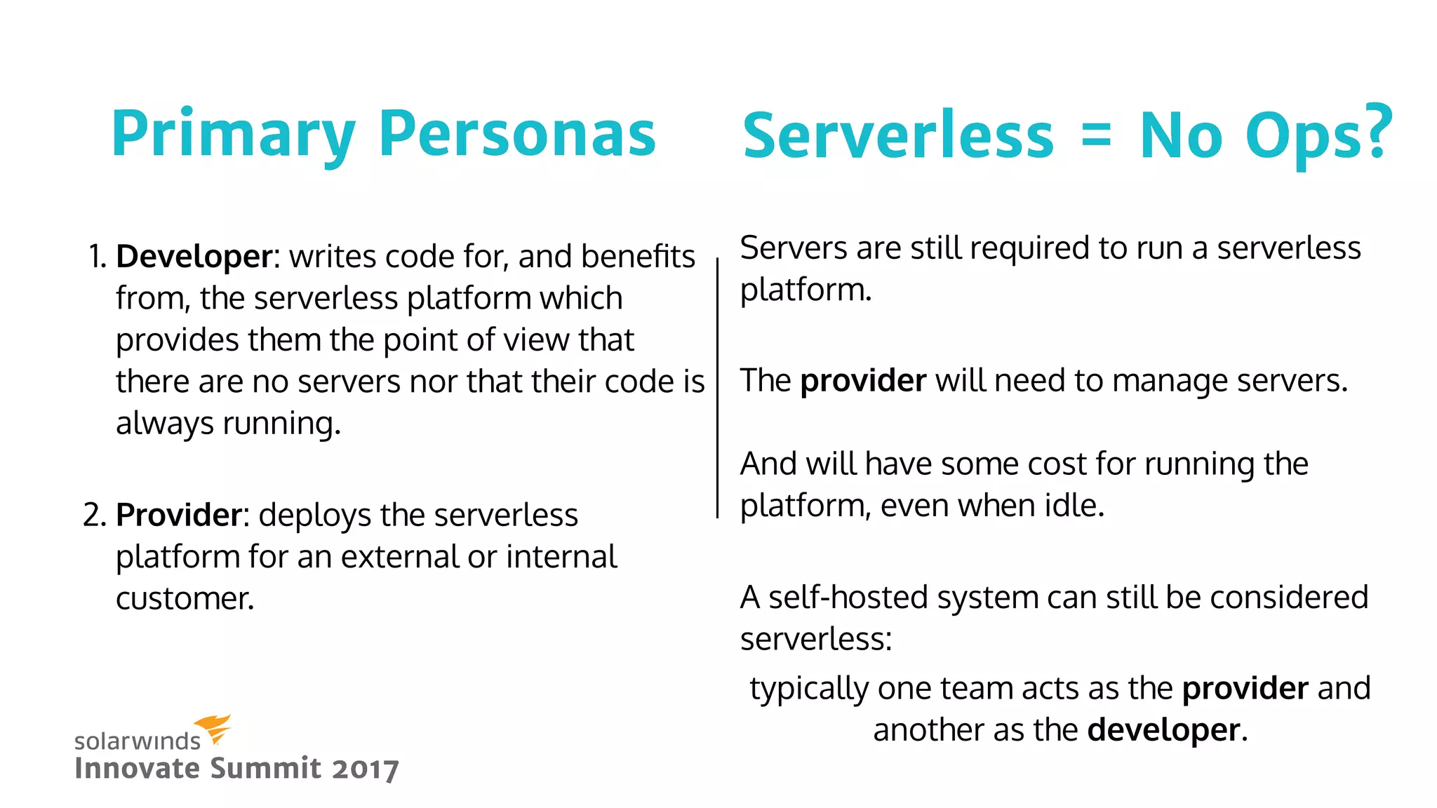 Serverless = No Ops?Serverless = No Ops?
Innovate Summit 2017Innovate Summit 2017
1. Developer: writes code for, and beneﬁts
from, the serverless platform which
provides them the point of view that
there are no servers nor that their code is
always running.
 
2. Provider: deploys the serverless
platform for an external or internal
customer.
Primary PersonasPrimary Personas
 
Servers are still required to run a serverless
platform.
The provider will need to manage servers.
And will have some cost for running the
platform, even when idle.
 
A self-hosted system can still be considered
serverless:
typically one team acts as the provider and
another as the developer.
 