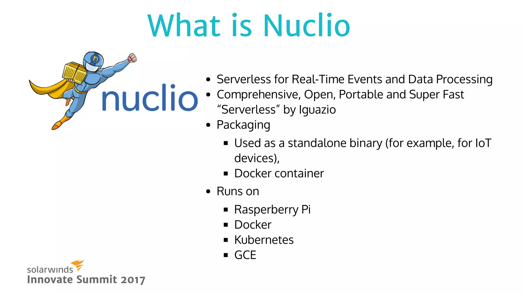  
Serverless for Real-Time Events and Data Processing
Comprehensive, Open, Portable and Super Fast
“Serverless” by Iguazio
Packaging
Used as a standalone binary (for example, for IoT
devices),
Docker container
Runs on
Rasperberry Pi
Docker
Kubernetes
GCE
Innovate Summit 2017Innovate Summit 2017
What is NuclioWhat is Nuclio
 