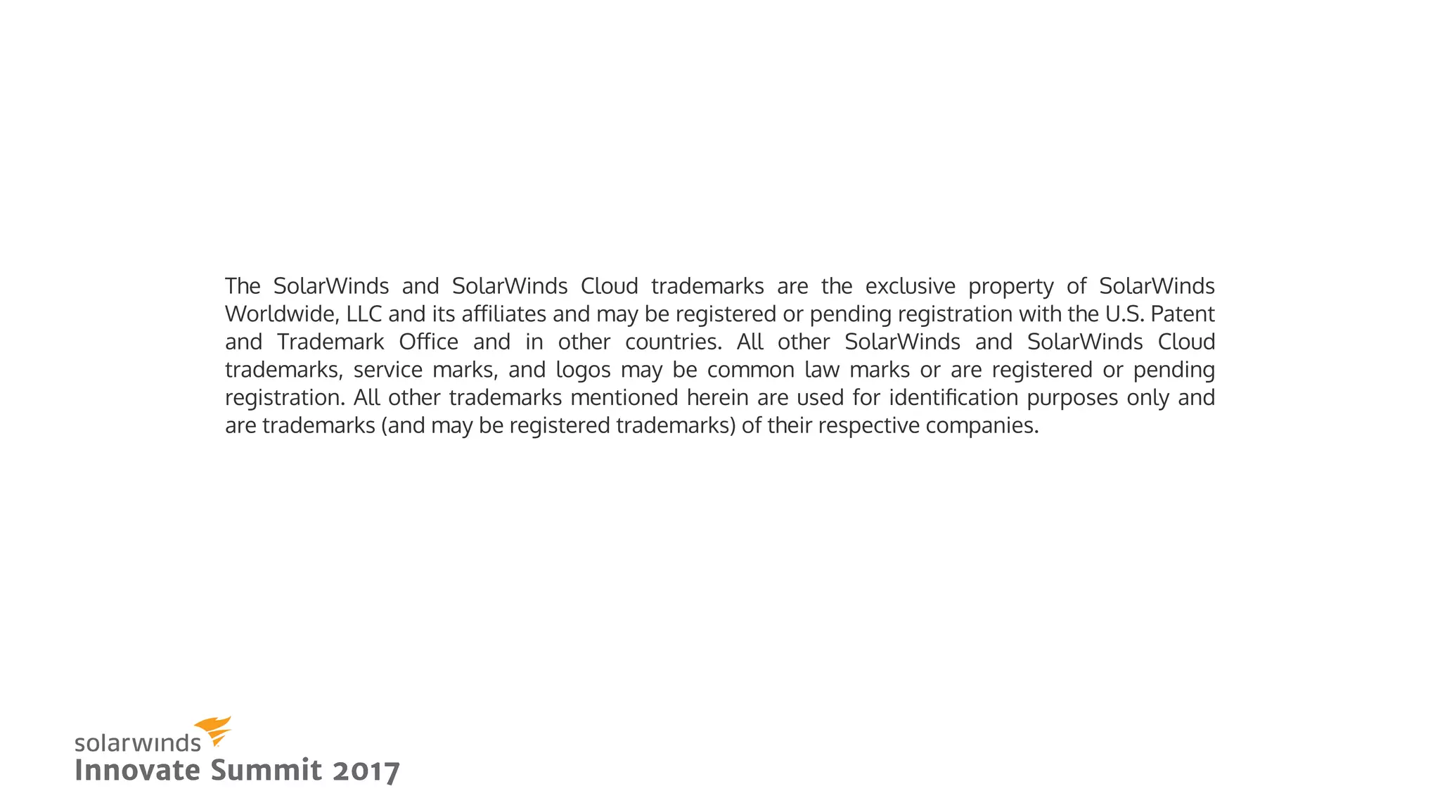 The SolarWinds and SolarWinds Cloud trademarks are the exclusive property of SolarWinds
Worldwide, LLC and its aﬀiliates and may be registered or pending registration with the U.S. Patent
and Trademark Oﬀice and in other countries. All other SolarWinds and SolarWinds Cloud
trademarks, service marks, and logos may be common law marks or are registered or pending
registration. All other trademarks mentioned herein are used for identiﬁcation purposes only and
are trademarks (and may be registered trademarks) of their respective companies.
 
Innovate Summit 2017Innovate Summit 2017
 