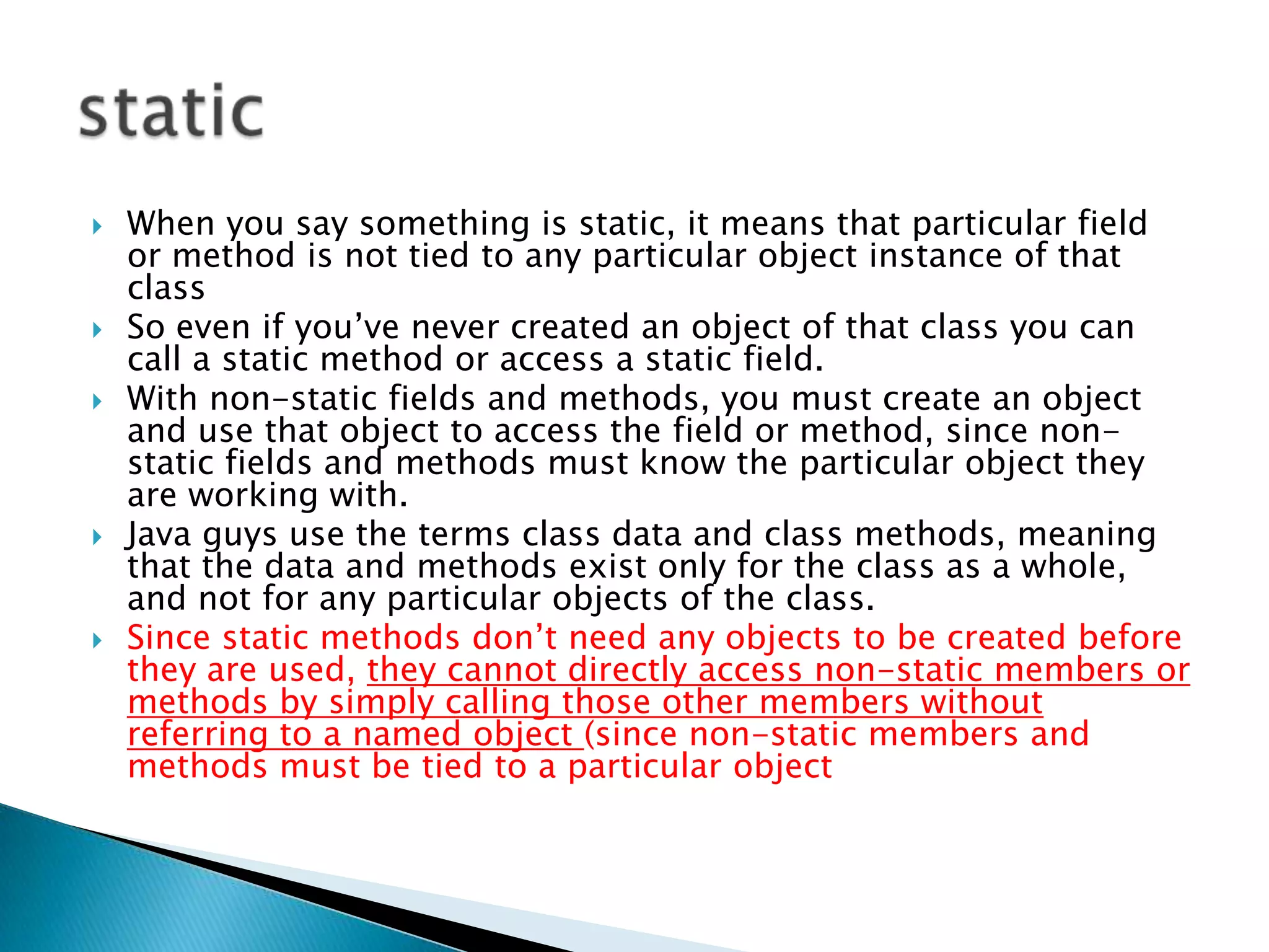 When you say something is static, it means that particular field or method is not tied to any particular object instance of that class So even if you’ve never created an object of that class you can call a static method or access a static field. With non-static fields and methods, you must create an object and use that object to access the field or method, since non-static fields and methods must know the particular object they are working with.Java guys use the terms class data and class methods, meaning that the data and methods exist only for the class as a whole, and not for any particular objects of the class. Since static methods don’t need any objects to be created before they are used, they cannot directly access non-static members or methods by simply calling those other members without referring to a named object (since non-static members and methods must be tied to a particular object static