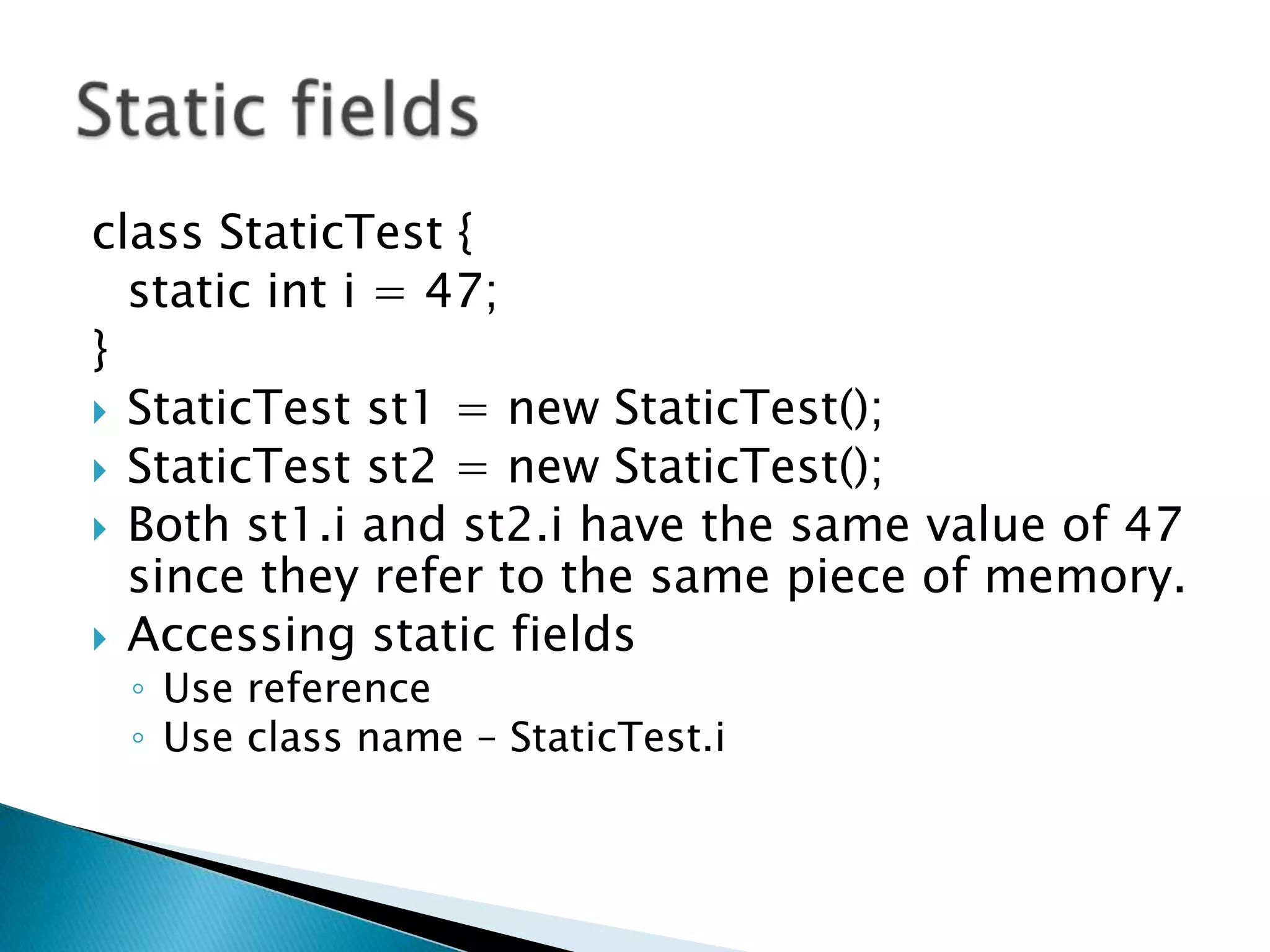 class StaticTest { 	static inti = 47; } StaticTest st1 = new StaticTest(); StaticTest st2 = new StaticTest(); Both st1.i and st2.i have the same value of 47 since they refer to the same piece of memory.Accessing static fields Use referenceUse class name – StaticTest.iStatic fields