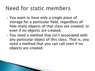 You want to have only a single piece of storage for a particular field, regardless of how many objects of that class are created, or even if no objects are created. You need a method that isn’t associated with any particular object of this class. That is, you need a method that you can call even if no objects are created. Need for static members