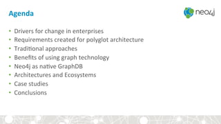 Agenda	
•  Drivers	for	change	in	enterprises	
•  Requirements	created	for	polyglot	architecture	
•  Tradi<onal	approaches	
•  Beneﬁts	of	using	graph	technology		
•  Neo4j	as	na<ve	GraphDB	
•  Architectures	and	Ecosystems	
•  Case	studies	
•  Conclusions	
Admin	
 