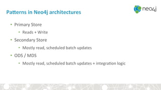 PaTerns	in	Neo4j	architectures	
•  Primary	Store	
•  Reads	+	Write	
•  Secondary	Store	
•  Mostly	read,	scheduled	batch	updates	
•  ODS	/	MDS	
•  Mostly	read,	scheduled	batch	updates	+	integra<on	logic	
	
 