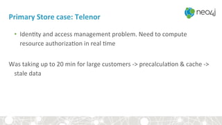 Primary	Store	case:	Telenor	
•  Iden<ty	and	access	management	problem.	Need	to	compute	
resource	authoriza<on	in	real	<me		
	
Was	taking	up	to	20	min	for	large	customers	->	precalcula<on	&	cache	->	
stale	data	
	
 