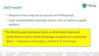 Did	it	work?	
•  Response	<mes	reduced	to	seconds	and	milliseconds	
•  Code	maintainability	improved.	Access	rules	in	Cypher	as	graph	
paferns.	
	
"The	Neo4j	graph	database	gives	us	dras@cally	improved	
performance	and	a	simple	language	to	query	our	connected	
data"	–	Sebas<an	Verheughe,	Architect	&	Developer	
 