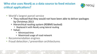 Who	else	uses	Neo4j	as	a	data	source	to	feed	mission	
criBcal	applicaBons?	
•  World’s	largest	parcel	service	
•  They	no<ced	that	they	would	not	have	been	able	to	deliver	packages	
by	Christmas	2013		
•  Hierarchical	rou<ng	system	(RDBMS	backed)	
•  Replaced	it	with	Neo4j	using	lateral	rou<ng		
•  Value:	
•  Minimized	<me	
•  Maximized	usage	of	road	network	
•  Recommenda<on	engines	
•  Fraud	detec<on	/	preven<on	architectures	
 