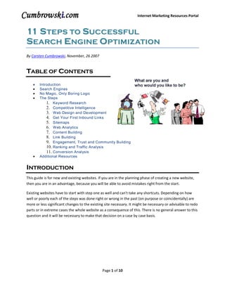 Internet Marketing Resources Portal



11 S TEPS TO SUCCESSFUL
SEARCH ENGINE OPTIMIZATION
By Carsten Cumbrowski, November, 26 2007


TABLE OF CONTENTS
        Introduction
        Search Engines
        No Magic, Only Boring Logic
        The Steps
            1. Keyword Research
            2. Competitive Intelligence
            3. Web Design and Development
            4. Get Your First Inbound Links
            5. Sitemaps
            6. Web Analytics
            7. Content Building
            8. Link Building
            9. Engagement, Trust and Community Building
            10. Ranking and Traffic Analysis
            11. Conversion Analysis
        Additional Resources


INTRODUCTION
This guide is for new and existing websites. If you are in the planning phase of creating a new website,
then you are in an advantage, because you will be able to avoid mistakes right from the start.

Existing websites have to start with step one as well and can't take any shortcuts. Depending on how
well or poorly each of the steps was done right or wrong in the past (on purpose or coincidentally) are
more or less significant changes to the existing site necessary. It might be necessary or advisable to redo
parts or in extreme cases the whole website as a consequence of this. There is no general answer to this
question and it will be necessary to make that decision on a case by case basis.




                                               Page 1 of 10
 