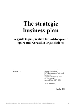 The strategic
                                       business plan
                 A guide to preparation for not-for-profit
                    sport and recreation organisations




            Prepared by:                                                                       Industry Consultant
                                                                                               NSW Department of Sport and
                                                                                               Recreation
                                                                                               Industry Development Unit
                                                                                               Locked Bag 1422
                                                                                               Concord West NSW 2138

                                                                                               Tel: 02 9006 3700


                                                                                                                                October 2001




THE   STRATEGIC BUSINESS PLAN   –   A GUIDE TO PREPARATION   NSW D E P A R T M E N T   OF   S P O R T AND R E C R E A T I O N                  1
 