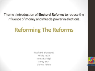 Theme: IntroductionofElectoralReformsto reducethe
influenceofmoneyandmusclepowerin elections.
Reforming The Reforms
Prashant Bhanawat
Kritika Jalan
Pooja Karadgi
Shrey Bhat
Vishwa Tanna
 