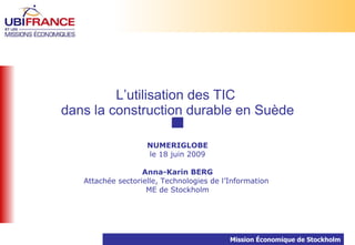 L’utilisation des TIC
dans la construction durable en Suède

                    NUMERIGLOBE
                    le 18 juin 2009

                   Anna-Karin BERG
   Attachée sectorielle, Technologies de l’Information
                    ME de Stockholm




                                           Mission Économique de Stockholm
 