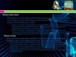 Merupakan kawasan hutan yang karena sifatnya yang khas diperuntukkan
secara khusus untuk perlindungan alam hayati lainnya antara lain dapat
dibagi dalam bebrapa jenis yaitu:
• Hutan suaka alam yang berhubungan dengan alamnya yang khas, termasuk alam hewaniHutan suaka alam yang berhubungan dengan alamnya yang khas, termasuk alam hewani
dan alam nabati yang perlu dilindungi untuk kepentingan ilmu pengetahuan dandan alam nabati yang perlu dilindungi untuk kepentingan ilmu pengetahuan dan
kebudayaan yang selanjutnya disebut cagar alam.kebudayaan yang selanjutnya disebut cagar alam.
• Hutan suaka alam yang ditetapkan sebagai suatu tempat hidup margasatwa yangHutan suaka alam yang ditetapkan sebagai suatu tempat hidup margasatwa yang
mempunyai nilai khas bagi ilmu pengetahuan dan kebudayaan serta merupakan kekayaanmempunyai nilai khas bagi ilmu pengetahuan dan kebudayaan serta merupakan kekayaan
dan kebanggaan nasional yang kemudian disebut margasatwa.dan kebanggaan nasional yang kemudian disebut margasatwa.
Kawasan hutan yang diperuntukkan secara khusus untuk dibina dan
dipelihara guna kepentingan pariwisata atau perburuan, yaitu:
• Hutan wisata yang memiliki keindahan alam baik keindahan nabati, keindahan hewani,Hutan wisata yang memiliki keindahan alam baik keindahan nabati, keindahan hewani,
maupun keindahan alamnya sendiri memiliki corak yang khas untuk dimanfaatkan bagimaupun keindahan alamnya sendiri memiliki corak yang khas untuk dimanfaatkan bagi
kepentingan rekreasi dan kebudayaan. Hutan seperti ini disebut sebagai taman wisata.kepentingan rekreasi dan kebudayaan. Hutan seperti ini disebut sebagai taman wisata.
• Hutan wisata yang di dalamnya terdapat satwa baru yang memungkinkanHutan wisata yang di dalamnya terdapat satwa baru yang memungkinkan
diselenggarakannya perburuan yang teratur bagi kepentingan rekreasi, yang selanjutnyadiselenggarakannya perburuan yang teratur bagi kepentingan rekreasi, yang selanjutnya
disebut taman baru.disebut taman baru.
 