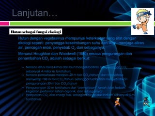 Lanjutan…
Hutan sebagai fungsi ekologi
Hutan dengan vegetasinya mempunyai keterkaitan yang erat dengan
ekologi seperti: penyangga keseimbangan suhu dan iklim, menjaga aliran
air, pencegah erosi, penyebab O2 dan sebagainya.
Menurut Houghton dan Woodwell (1989) neraca pengurangan dan
penambahan CO2 adalah sebagai berikut:
• Neraca difusi fisika-kimia dari laut mengakibatkan pengurangan CO2
sebanyak 4 miliar m ton/tahun
• Neraca pernafasan melepas 50 m ton CO2
/tahun, dan fotosintesa
menyerap 100 m ton CO2
/tahun, sehingga tumbuhan menyebabkan
pengurangan 50 m ton CO2
/tahun
• Pengurangan 50 m ton/tahun dari “pernafasan” tanah (dari limbah,
kegiatan pertanian lahan organik, dan sebagainya)
• Pelepasan CO2
dari energi fosil, sebagian besar dari industri sebanyak 5 m
ton/tahun.
 