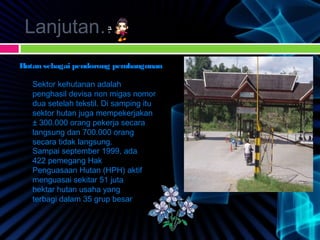 Lanjutan…
Hutan sebagai pendorong pembangunan
Sektor kehutanan adalah
penghasil devisa non migas nomor
dua setelah tekstil. Di samping itu
sektor hutan juga mempekerjakan
± 300.000 orang pekerja secara
langsung dan 700.000 orang
secara tidak langsung.
Sampai september 1999, ada
422 pemegang Hak
Penguasaan Hutan (HPH) aktif
menguasai sekitar 51 juta
hektar hutan usaha yang
terbagi dalam 35 grup besar
 