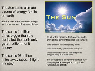The Sun The Sun is the ultimate source of energy for life on earth (Earth’s core is the source of energy for the movement of tectonic plates) The sun is 1 million times bigger than the earth, but the earth only gets 1 billionth of it energy The sun is 93 million miles away (about 8 light minutes) Of all of the radiation that reaches earth, only a small amount reaches the surface: Some is radiated back into space by clouds Some is reflected by light colored surface (snow) Enough remains to warm the earth and provide  energy for nearly all of its life forms The atmosphere also prevents heat from escaping back into space too quickly (Greenhouse Effect) 