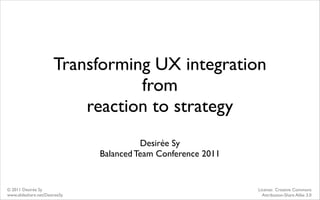 Transforming UX integration
                                  from
                           reaction to strategy
                                         Desirée Sy
                               Balanced Team Conference 2011


© 2011 Desirée Sy                                              License: Creative Commons
www.slideshare.net/DesireeSy                                     Attribution-Share Alike 3.0
 
