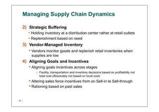 Managing Supply Chain Dynamics
2) Strategic Buffering
• Holding inventory at a distribution center rather at retail outlets
• Replenishment based on need
3) Vendor-Managed Inventory
• Vendors monitor goods and replenish retail inventories when
supplies are low
4) Aligning Goals and Incentives
• Aligning goals incentives across stages
o Facility, transportation and inventory decisions based on profitability not
total cost (Absolutely not based on local cost)
• Altering sales force incentives from on Sell-in to Sell-through
• Rationing based on past sales
10
 