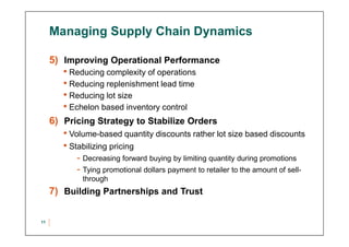 Managing Supply Chain Dynamics
5) Improving Operational Performance
• Reducing complexity of operations
• Reducing replenishment lead time
• Reducing lot size
• Echelon based inventory control
6) Pricing Strategy to Stabilize Orders
• Volume-based quantity discounts rather lot size based discounts
• Stabilizing pricing
- Decreasing forward buying by limiting quantity during promotions
- Tying promotional dollars payment to retailer to the amount of sell-
through
7) Building Partnerships and Trust
11
 