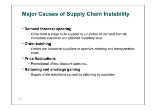 Major Causes of Supply Chain Instability
• Demand forecast updating
- Order from a stage to its supplier is a function of demand from its
immediate customer and planned inventory level
• Order batching
- Orders are placed on suppliers to optimize ordering and transportation
costs
• Price fluctuations
- Promotional offers, discount sales etc.
• Rationing and shortage gaming
- Supply chain distortions caused by rationing by suppliers
6
 