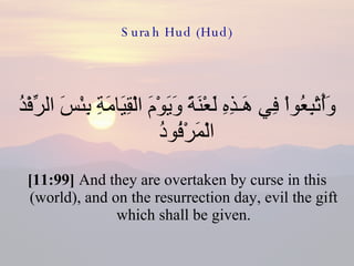 Surah Hud (Hud) وَأُتْبِعُواْ فِي هَـذِهِ لَعْنَةً وَيَوْمَ الْقِيَامَةِ بِئْسَ الرِّفْدُ الْمَرْفُودُ  [11:99]  And they are overtaken by curse in this (world), and on the resurrection day, evil the gift which shall be given. 