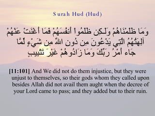 Surah Hud (Hud) وَمَا ظَلَمْنَاهُمْ وَلَـكِن ظَلَمُواْ أَنفُسَهُمْ فَمَا أَغْنَتْ عَنْهُمْ آلِهَتُهُمُ الَّتِي يَدْعُونَ مِن دُونِ اللّهِ مِن شَيْءٍ لِّمَّا جَاء أَمْرُ رَبِّكَ وَمَا زَادُوهُمْ غَيْرَ تَتْبِيبٍ  [11:101]  And We did not do them injustice, but they were unjust to themselves, so their gods whom they called upon besides Allah did not avail them aught when the decree of your Lord came to pass; and they added but to their ruin. 