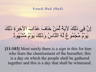 Surah Hud (Hud) إِنَّ فِي ذَلِكَ لآيَةً لِّمَنْ خَافَ عَذَابَ الآخِرَةِ ذَلِكَ يَوْمٌ مَّجْمُوعٌ لَّهُ النَّاسُ وَذَلِكَ يَوْمٌ مَّشْهُودٌ  [11:103]  Most surely there is a sign in this for him who fears the chastisement of the hereafter; this is a day on which the people shall be gathered together and this is a day that shall be witnessed. 