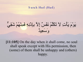 Surah Hud (Hud) يَوْمَ يَأْتِ لاَ تَكَلَّمُ نَفْسٌ إِلاَّ بِإِذْنِهِ فَمِنْهُمْ شَقِيٌّ وَسَعِيدٌ  [11:105]  On the day when it shall come, no soul shall speak except with His permission, then (some) of them shall be unhappy and (others) happy. 