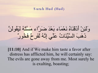 Surah Hud (Hud) وَلَئِنْ أَذَقْنَاهُ نَعْمَاء بَعْدَ ضَرَّاء مَسَّتْهُ لَيَقُولَنَّ ذَهَبَ السَّيِّئَاتُ عَنِّي إِنَّهُ لَفَرِحٌ فَخُورٌ  [11:10]  And if We make him taste a favor after distress has afflicted him, he will certainly say: The evils are gone away from me. Most surely he is exulting, boasting; 
