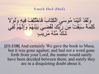 Surah Hud (Hud) وَلَقَدْ آتَيْنَا مُوسَى الْكِتَابَ فَاخْتُلِفَ فِيهِ وَلَوْلاَ كَلِمَةٌ سَبَقَتْ مِن رَّبِّكَ لَقُضِيَ بَيْنَهُمْ وَإِنَّهُمْ لَفِي شَكٍّ مِّنْهُ مُرِيبٍ  [11:110]  And certainly We gave the book to Musa, but it was gone against; and had not a word gone forth from your Lord, the matter would surely have been decided between them; and surely they are in a disquieting doubt about it. 