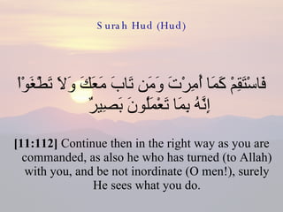Surah Hud (Hud) فَاسْتَقِمْ كَمَا أُمِرْتَ وَمَن تَابَ مَعَكَ وَلاَ تَطْغَوْاْ إِنَّهُ بِمَا تَعْمَلُونَ بَصِيرٌ  [11:112]  Continue then in the right way as you are commanded, as also he who has turned (to Allah) with you, and be not inordinate (O men!), surely He sees what you do. 