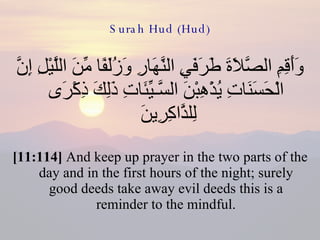 Surah Hud (Hud) وَأَقِمِ الصَّلاَةَ طَرَفَيِ النَّهَارِ وَزُلَفًا مِّنَ اللَّيْلِ إِنَّ الْحَسَنَاتِ يُذْهِبْنَ السَّـيِّئَاتِ ذَلِكَ ذِكْرَى لِلذَّاكِرِينَ  [11:114]  And keep up prayer in the two parts of the day and in the first hours of the night; surely good deeds take away evil deeds this is a reminder to the mindful. 