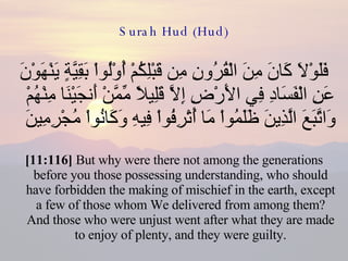 Surah Hud (Hud) فَلَوْلاَ كَانَ مِنَ الْقُرُونِ مِن قَبْلِكُمْ أُوْلُواْ بَقِيَّةٍ يَنْهَوْنَ عَنِ الْفَسَادِ فِي الأَرْضِ إِلاَّ قَلِيلاً مِّمَّنْ أَنجَيْنَا مِنْهُمْ وَاتَّبَعَ الَّذِينَ ظَلَمُواْ مَا أُتْرِفُواْ فِيهِ وَكَانُواْ مُجْرِمِينَ  [11:116]  But why were there not among the generations before you those possessing understanding, who should have forbidden the making of mischief in the earth, except a few of those whom We delivered from among them? And those who were unjust went after what they are made to enjoy of plenty, and they were guilty. 
