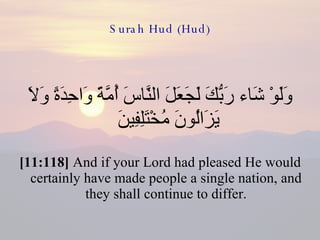 Surah Hud (Hud) وَلَوْ شَاء رَبُّكَ لَجَعَلَ النَّاسَ أُمَّةً وَاحِدَةً وَلاَ يَزَالُونَ مُخْتَلِفِينَ  [11:118]  And if your Lord had pleased He would certainly have made people a single nation, and they shall continue to differ. 