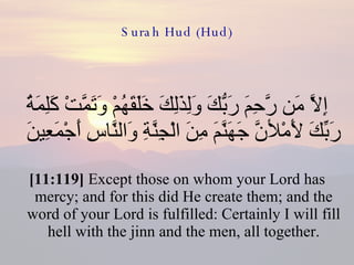 Surah Hud (Hud) إِلاَّ مَن رَّحِمَ رَبُّكَ وَلِذَلِكَ خَلَقَهُمْ وَتَمَّتْ كَلِمَةُ رَبِّكَ لأَمْلأنَّ جَهَنَّمَ مِنَ الْجِنَّةِ وَالنَّاسِ أَجْمَعِينَ  [11:119]  Except those on whom your Lord has mercy; and for this did He create them; and the word of your Lord is fulfilled: Certainly I will fill hell with the jinn and the men, all together. 