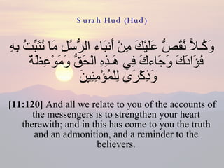 Surah Hud (Hud) وَكُـلاًّ نَّقُصُّ عَلَيْكَ مِنْ أَنبَاء الرُّسُلِ مَا نُثَبِّتُ بِهِ فُؤَادَكَ وَجَاءكَ فِي هَـذِهِ الْحَقُّ وَمَوْعِظَةٌ وَذِكْرَى لِلْمُؤْمِنِينَ  [11:120]  And all we relate to you of the accounts of the messengers is to strengthen your heart therewith; and in this has come to you the truth and an admonition, and a reminder to the believers. 