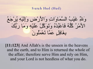 Surah Hud (Hud) وَلِلّهِ غَيْبُ السَّمَاوَاتِ وَالأَرْضِ وَإِلَيْهِ يُرْجَعُ الأَمْرُ كُلُّهُ فَاعْبُدْهُ وَتَوَكَّلْ عَلَيْهِ وَمَا رَبُّكَ بِغَافِلٍ عَمَّا تَعْمَلُونَ  [11:123]  And Allah's is the unseen in the heavens and the earth, and to Him is returned the whole of the affair; therefore serve Him and rely on Him, and your Lord is not heedless of what you do. 